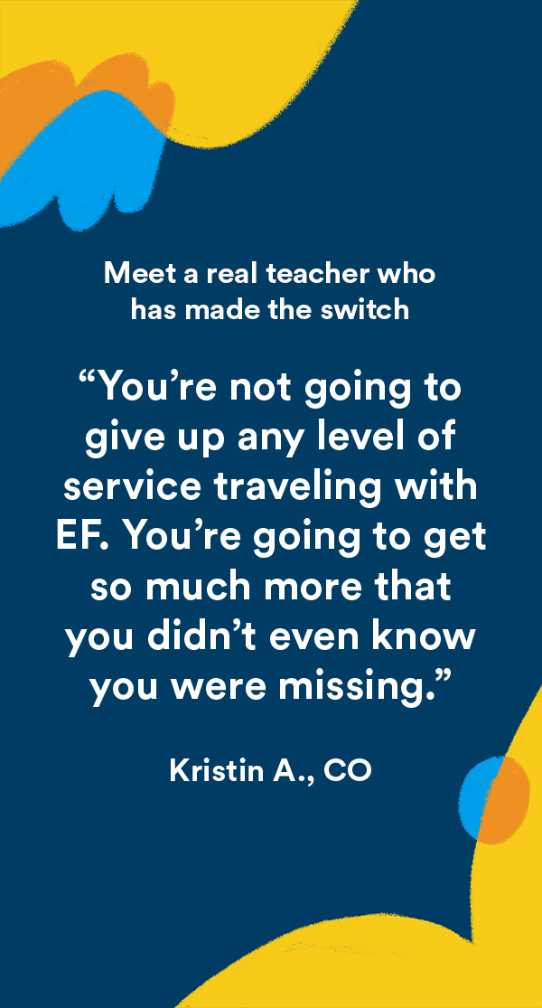 You’re not going to give up any level of service traveling with EF. You’re going to get so much more that you didn’t even know you were missing. -Kristin A, CO