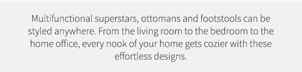 Multifunctional superstars, ottomans and footstools can be styled anywhere. From the living room to the bedroom to the home office, every nook of your home gets cozier with these effortless designs. | See the Styles >