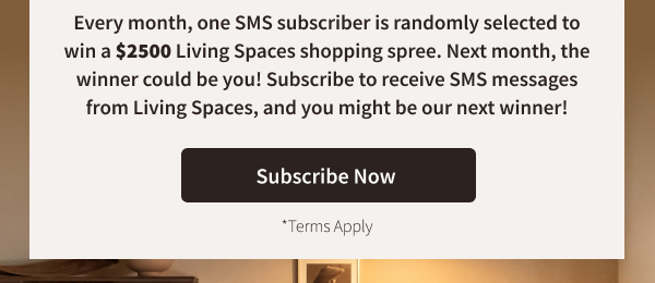 Every month, one SMS subscriber is randomly selected to win a $2500 Living Spaces shopping spree. Next month, the winner could be you! Subscribe to receive SMS messages from Living Spaces and you might be our next winner! Join Now Terms Apply