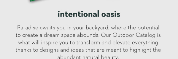 Intentional Oasis Paradise awaits you in your backyard, where the potential to create a dream space abounds. Our Outdoor Catalog is what will inspire you to transform and elevate everything thanks to designs and ideas that are meant to highlight the abundant natural beauty.