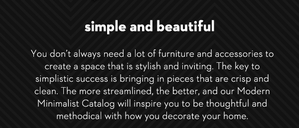 Simple and Beautiful You don’t always need a lot of furniture and accessories to create a space that is stylish and inviting. The key to simplistic success is bringing in pieces that are crisp and clean. The more streamlined, the better, and our Modern Minimalist Catalog will inspire you to be thoughtful and methodical with how you decorate your home.