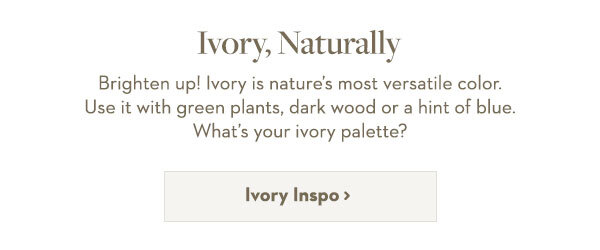 Ivory, Naturally | Brighten up! Ivory is nature’s most versatile color. Use it with green plants, dark wood or a hint of blue. What’s your ivory palette?