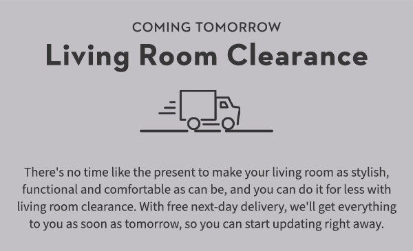 Living Room Clearance There's no time like the present to make your living room as stylish, functional and comfortable as can be, and you can do it for less with living room clearance. With free next-day delivery, we'll get everything to you as soon as tomorrow, so you can start updating right away.