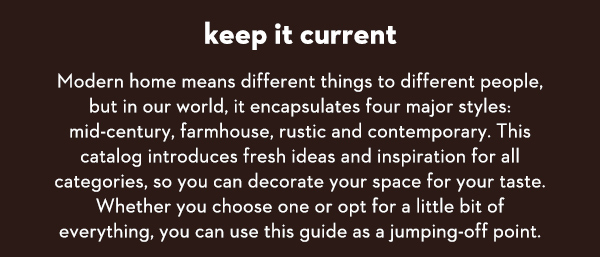 Keep it Current Modern home means different things to different people, but in our world, it encapsulates four major styles: mid-century, farmhouse, rustic and contemporary. This catalog introduces fresh ideas and inspiration for all categories, so you can decorate your space for your taste. Whether you choose one or opt for a little bit of everything, you can use this guide as a jumping-off point.