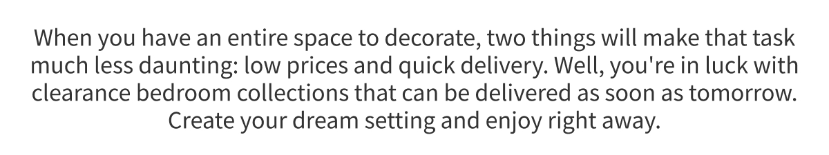 When you have an entire space to decorate, two things will make that task much less daunting: low prices and quick delivery. Well, you're in luck with clearance bedroom collections that can be delivered as soon as tomorrow. Create your dream setting and enjoy right away.