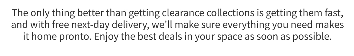 The only thing better than getting clearance collections is getting them fast, and with free next-day delivery, we’ll make sure everything you need makes it home pronto. Enjoy the best deals in your space as soon as possible.