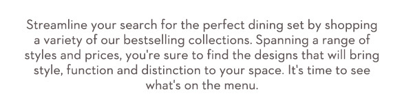 Streamline your search for the perfect dining set by shopping a variety of our bestselling collections. Spanning a range of styles and prices, you're sure to find the designs that will bring style, function and distinction to your space. It's time to see what's on the menu.