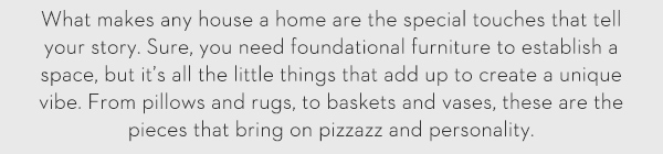 What makes any house a home are the special touches that tell your story. Sure, you need foundational furniture to establish a space, but it’s all the little things that add up to create a unique vibe. From pillows and rugs, to baskets and vases, these are the pieces that bring on pizzazz and personality.