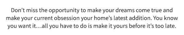 Don’t miss the opportunity to make your dreams come true and make your current obsession your home’s latest addition. You know you want it…all you have to do is make it yours before it’s too late.