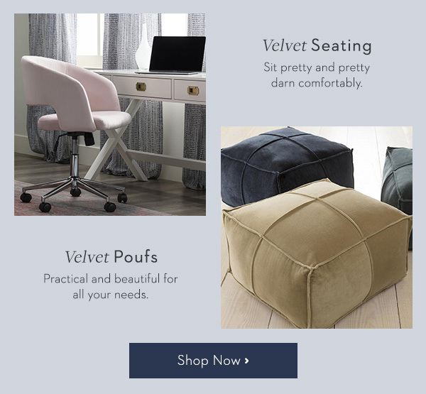 VELVET SEATING Sit pretty and pretty darn comfortably. VELVET POUFS Practical and beautiful for all your needs.