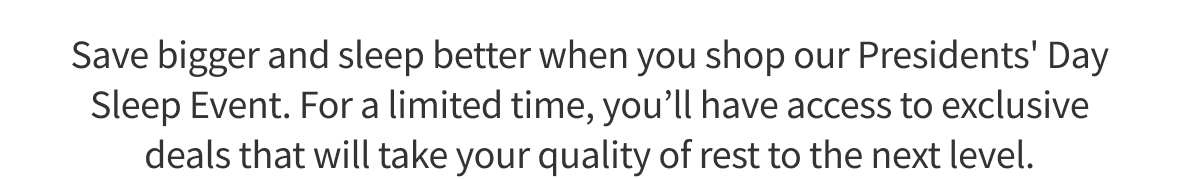 Save bigger and sleep better when you shop our Presidents' Day Event. For a limited time, you’ll have access to exclusive deals that will take your quality of rest to the next level.