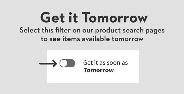 Get it Tomorrow | Select this filter on our product search pages to see items available tomorrow. Get it as soon as Tomorrow.
