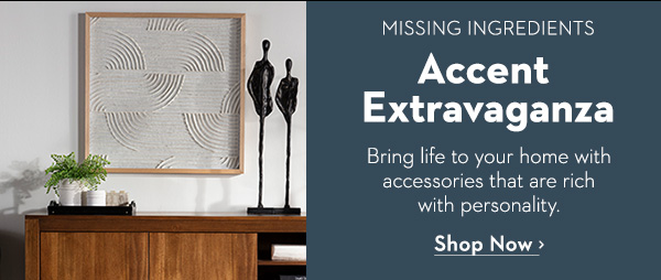 MISSING INGREDIENTS Accent Extravaganza Bring life to your home with accessories that are rich with personality. Shop Now >