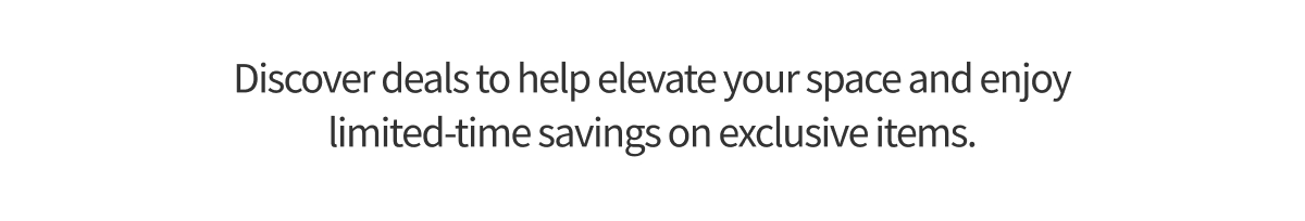 Discover deals to help elevate your space and enjoy limited-time savings on exclusive items.