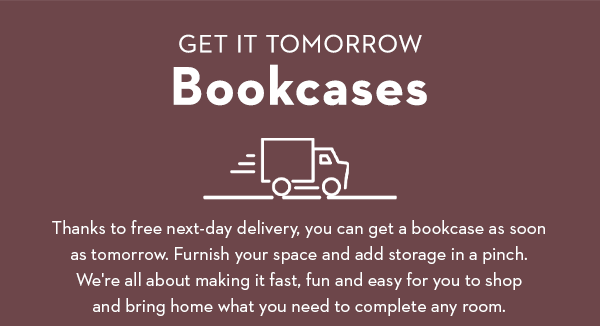 GET IT TOMORROW | Bookcases | Thanks to free next-day delivery, you can get a bookcase as soon as tomorrow. Furnish your space and add storage in pinch. We're all about making it fast, fun and easy for you to shop and bring home what you need to complete any room.